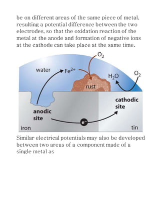 be on different areas of the same piece of metal,
resulting a potential difference between the two
electrodes, so that the oxidation reaction of the
metal at the anode and formation of negative ions
at the cathode can take place at the same time.
Similar electrical potentials may also be developed
between two areas of a component made of a
single metal as
 