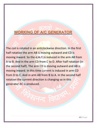 WORKING OF A/C GENERATOR
The coil is rotated in an anticlockwise direction. In the first
half rotation the arm AB is moving outward and CD is
moving inward. So the e.m.f. is induced in the arm AB from
A to B. And in the arm CD from C to D. After half rotation (in
the second half). The arm CD is moving outward and AB is
moving inward. In this time current is induced in arm CD
from D to C. And in arm AB from B to A. In the second half
rotation the current direction is changing so in this
generator AC is produced.
 