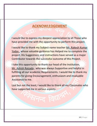 ACKNOWLEDGEMENT
I would like to express my deepest appreciation to all Those who
have provided me with the opportunity to perform this project.
I would like to thank my Subject name teacher Mr. Rakesh Kumar
Yadav , whose valuable guidance has Helped me to complete the
project. His Suggestions and instructions have served as a major
Contributor towards the successful outcome of this Project.
I take this opportunity to thank our head of the Institution,
Mr. Ashish Raizada , who was always Supportive and helpful in
fulfilling all our academic Requirements. I would like to thank my
parents for giving Encouragement, enthusiasm and invaluable
Assistance to me.
Last but not the least; I would like to thank all my Classmates who
have supported me in various aspects.
 