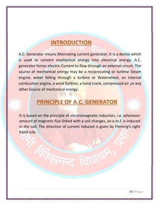 INTRODUCTION
A.C. Generator means Alternating current generator. It Is a device which
is used to convert mechanical energy Into electrical energy. A.C.
generator forces electric Current to flow through an external circuit. The
source of mechanical energy may be a reciprocating or turbine Steam
engine, water falling through a turbine or Waterwheel, an internal
combustion engine, a wind Turbine, a hand crank, compressed air ,or any
other Source of mechanical energy.
PRINCIPLE OF A.C. GENERATOR
It is based on the principle of electromagnetic induction, i.e. whenever
amount of magnetic flux linked with a coil changes, an e.m.f. is induced
in the coil. The direction of current induced is given by Fleming's right
hand rule.
 