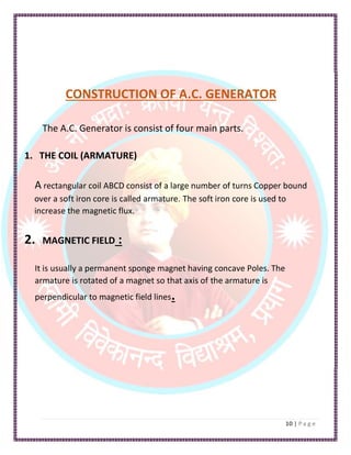 CONSTRUCTION OF A.C. GENERATOR
The A.C. Generator is consist of four main parts.
1. THE COIL (ARMATURE)
A rectangular coil ABCD consist of a large number of turns Copper bound
over a soft iron core is called armature. The soft iron core is used to
increase the magnetic flux.
2. MAGNETIC FIELD :
It is usually a permanent sponge magnet having concave Poles. The
armature is rotated of a magnet so that axis of the armature is
perpendicular to magnetic field lines.
 