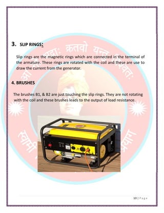 3. SLIP RINGS:
Slip rings are the magnetic rings which are connected in the terminal of
the armature. These rings are rotated with the coil and these are use to
draw the current from the generator.
4. BRUSHES
The brushes B1, & B2 are just touching the slip rings. They are not rotating
with the coil and these brushes leads to the output of load resistance.
 