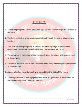 THEORY
1. The strong magnetic field is produced by a current flow through the field coil of
the rotor.
2. The field coil in the rotor receives excitation through the use of slip rings and
brushes.
3. Two brushes are spring-held in contact with the slip rings to provide the
continuous connection between the field coil and external circuit.
4. The armature is contained within the windings of the stator and is connected
to the output.
5. Each time the rotor makes one complete revolution, one complete the cycle of
AC is developed.
6. A generator has many turns of wire wound into the slots of the rotor.
7. The magnitude of AC voltage generated by an AC generator is dependent on
the field strength and speed of the rotor.
 