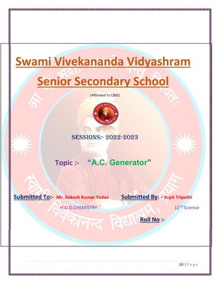 Swami Vivekananda Vidyashram
Senior Secondary School
(Affiliated To CBSE)
Sessions:- 2022-2023
Topic :- “A.C. Generator”
Submitted To:- Mr. Rakesh Kumar Yadav Submitted By: - Arpit Tripathi
H.O.D.CHEMISTRY 12TH
Science
Roll No :-
H.O.D. PHYSICS
H.O.D PHYSICS
 