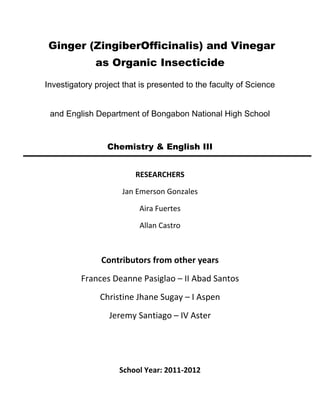 Ginger (ZingiberOfficinalis) and Vinegar
as Organic Insecticide
Investigatory project that is presented to the faculty of Science
and English Department of Bongabon National High School
Chemistry & English III
RESEARCHERS
Jan Emerson Gonzales
Aira Fuertes
Allan Castro
Contributors from other years
Frances Deanne Pasiglao – II Abad Santos
Christine Jhane Sugay – I Aspen
Jeremy Santiago – IV Aster
School Year: 2011-2012
 