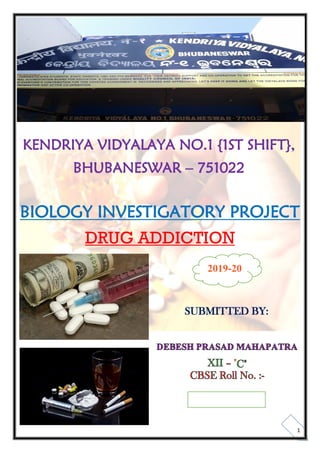 1
KENDRIYA VIDYALAYA NO.1 {1ST SHIFT},
BHUBANESWAR – 751022
BIOLOGY INVESTIGATORY PROJECT
DRUG ADDICTION
SUBMITTED BY:
DEBESH PRASAD MAHAPATRA
XII – "C"
CBSE Roll No. :-
2019-20
 