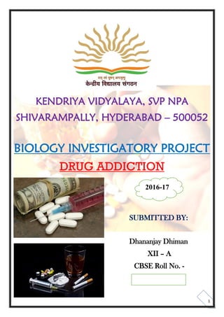 1
KENDRIYA VIDYALAYA, SVP NPA
SHIVARAMPALLY, HYDERABAD – 500052
BIOLOGY INVESTIGATORY PROJECT
DRUG ADDICTION
SUBMITTED BY:
Dhananjay Dhiman
XII – A
CBSE Roll No. -
2016-17
 