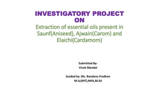 INVESTIGATORY PROJECT
ON
Extraction of essential oils present in
Saunf(Aniseed), Ajwain(Carom) and
Elaichi(Cardamom)
Submitted By-
Vivek Mandal
Guided by: Ms. Bandana Pradhan
M.Sc(NIT),MFA,M.Ed
 