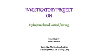 INVESTIGATORY PROJECT
ON
Hydroponic basedVertical farming
Submitted By-
Dolly Chouhan
Guided by: Ms. Bandana Pradhan
M.Sc(NIT),MFA,M.Ed, MA(Eng-USA)
 