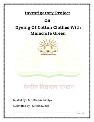 1 | P a g e
Investigatory Project
On
Dyeing Of Cotton Clothes With
Malachite Green
Guided by:- Mr. Deepak Pandya
Submitted by:- Mitesh Kumar
 