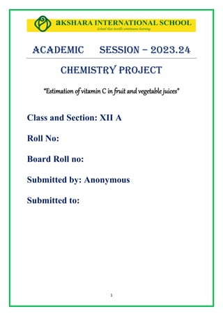 1
Academic Session – 2023.24
CHEMISTRY PROJECT
“Estimation of vitamin C in fruit and vegetable juices”
Class and Section: XII A
Roll No:
Board Roll no:
Submitted by: Anonymous
Submitted to:
 