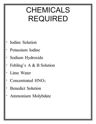 CHEMICALS
REQUIRED
Iodine Solution
Potassium Iodine
Sodium Hydroxide
Fehling’s A & B Solution
Lime Water
Concentrated HNO3
Benedict Solution
Ammonium Molybdate
 