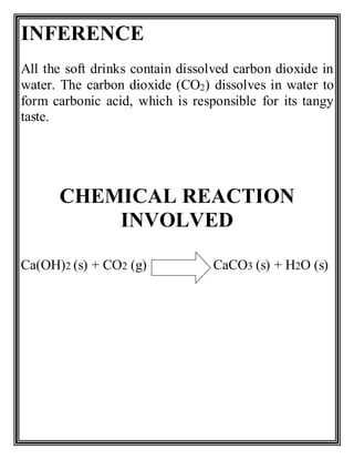 INFERENCE
All the soft drinks contain dissolved carbon dioxide in
water. The carbon dioxide (CO2) dissolves in water to
form carbonic acid, which is responsible for its tangy
taste.
CHEMICAL REACTION
INVOLVED
Ca(OH)2 (s) + CO2 (g) CaCO3 (s) + H2O (s)
 