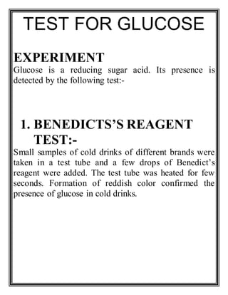 TEST FOR GLUCOSE
EXPERIMENT
Glucose is a reducing sugar acid. Its presence is
detected by the following test:-
1. BENEDICTS’S REAGENT
TEST:-
Small samples of cold drinks of different brands were
taken in a test tube and a few drops of Benedict’s
reagent were added. The test tube was heated for few
seconds. Formation of reddish color confirmed the
presence of glucose in cold drinks.
 