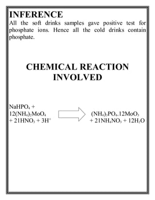 INFERENCE
All the soft drinks samples gave positive test for
phosphate ions. Hence all the cold drinks contain
phosphate.
CHEMICAL REACTION
INVOLVED
NaHPO4 +
12(NH4)2MoO4 (NH4)3PO4.12MoO3
+ 21HNO3 + 3H+
+ 21NH4NO3 + 12H2O
 