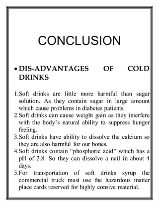 CONCLUSION
 DIS-ADVANTAGES OF COLD
DRINKS
1.Soft drinks are little more harmful than sugar
solution. As they contain sugar in large amount
which cause problems in diabetes patients.
2.Soft drinks can cause weight gain as they interfere
with the body’s natural ability to suppress hunger
feeling.
3.Soft drinks have ability to dissolve the calcium so
they are also harmful for our bones.
4.Soft drinks contain “phosphoric acid” which has a
pH of 2.8. So they can dissolve a nail in about 4
days.
5.For transportation of soft drinks syrup the
commercial truck must use the hazardous matter
place cards reserved for highly consive material.
 
