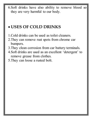 6.Soft drinks have also ability to remove blood so
they are very harmful to our body.
 USES OF COLD DRINKS
1.Cold drinks can be used as toilet cleaners.
2.They can remove rust spots from chrome car
bumpers.
3.They clean corrosion from car battery terminals.
4.Soft drinks are used as an excellent ‘detergent’ to
remove grease from clothes.
5.They can loose a rusted bolt.
 