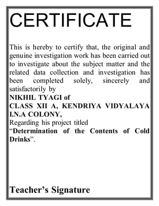 CERTIFICATE
This is hereby to certify that, the original and
genuine investigation work has been carried out
to investigate about the subject matter and the
related data collection and investigation has
been completed solely, sincerely and
satisfactorily by
NIKHIL TYAGI of
CLASS XII A, KENDRIYA VIDYALAYA
I.N.A COLONY,
Regarding his project titled
“Determination of the Contents of Cold
Drinks”.
Teacher’s Signature
 