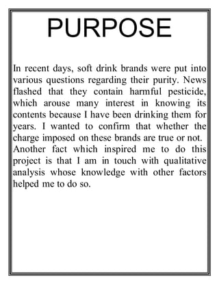 PURPOSE
In recent days, soft drink brands were put into
various questions regarding their purity. News
flashed that they contain harmful pesticide,
which arouse many interest in knowing its
contents because I have been drinking them for
years. I wanted to confirm that whether the
charge imposed on these brands are true or not.
Another fact which inspired me to do this
project is that I am in touch with qualitative
analysis whose knowledge with other factors
helped me to do so.
 