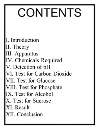 CONTENTS
I. Introduction
II. Theory
III. Apparatus
IV. Chemicals Required
V. Detection of pH
VI. Test for Carbon Dioxide
VII. Test for Glucose
VIII. Test for Phosphate
IX. Test for Alcohol
X. Test for Sucrose
XI. Result
XII. Conclusion
 