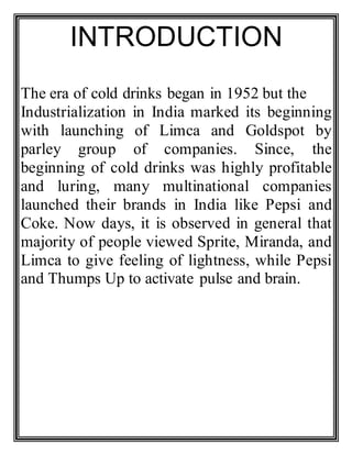 INTRODUCTION
The era of cold drinks began in 1952 but the
Industrialization in India marked its beginning
with launching of Limca and Goldspot by
parley group of companies. Since, the
beginning of cold drinks was highly profitable
and luring, many multinational companies
launched their brands in India like Pepsi and
Coke. Now days, it is observed in general that
majority of people viewed Sprite, Miranda, and
Limca to give feeling of lightness, while Pepsi
and Thumps Up to activate pulse and brain.
 