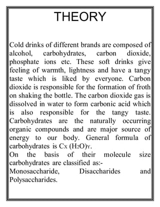 THEORY
Cold drinks of different brands are composed of
alcohol, carbohydrates, carbon dioxide,
phosphate ions etc. These soft drinks give
feeling of warmth, lightness and have a tangy
taste which is liked by everyone. Carbon
dioxide is responsible for the formation of froth
on shaking the bottle. The carbon dioxide gas is
dissolved in water to form carbonic acid which
is also responsible for the tangy taste.
Carbohydrates are the naturally occurring
organic compounds and are major source of
energy to our body. General formula of
carbohydrates is CX (H2O)Y.
On the basis of their molecule size
carbohydrates are classified as:-
Monosaccharide, Disaccharides and
Polysaccharides.
 