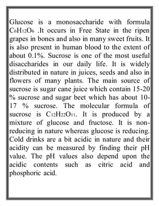Glucose is a monosaccharide with formula
C6H12O6 .It occurs in Free State in the ripen
grapes in bones and also in many sweet fruits. It
is also present in human blood to the extent of
about 0.1%. Sucrose is one of the most useful
disaccharides in our daily life. It is widely
distributed in nature in juices, seeds and also in
flowers of many plants. The main source of
sucrose is sugar cane juice which contain 15-20
% sucrose and sugar beet which has about 10-
17 % sucrose. The molecular formula of
sucrose is C12H22O11. It is produced by a
mixture of glucose and fructose. It is non-
reducing in nature whereas glucose is reducing.
Cold drinks are a bit acidic in nature and their
acidity can be measured by finding their pH
value. The pH values also depend upon the
acidic contents such as citric acid and
phosphoric acid.
 