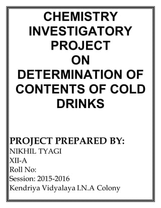 CHEMISTRY
INVESTIGATORY
PROJECT
ON
DETERMINATION OF
CONTENTS OF COLD
DRINKS
PROJECT PREPARED BY:
NIKHIL TYAGI
XII-A
Roll No:
Session: 2015-2016
Kendriya Vidyalaya I.N.A Colony
 