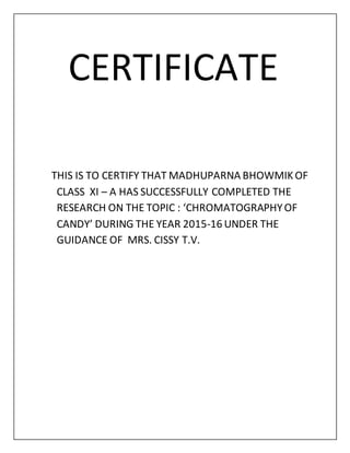 CERTIFICATE
THIS IS TO CERTIFY THAT MADHUPARNA BHOWMIKOF
CLASS XI – A HAS SUCCESSFULLY COMPLETED THE
RESEARCH ON THE TOPIC : ‘CHROMATOGRAPHYOF
CANDY’ DURING THE YEAR 2015-16 UNDER THE
GUIDANCE OF MRS. CISSY T.V.
 