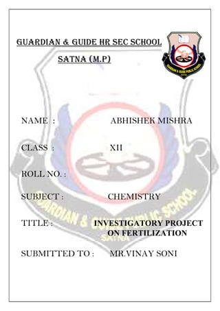 GUARDIAN & GUIDE HR SEC SCHOOl
SATNA (M.P)
NAME : ABHISHEK MISHRA
CLASS : XII
ROLL NO. :
SUBJECT : CHEMISTRY
TITLE : INVESTIGATORY PROJECT
ON FERTILIZATION
SUBMITTED TO : MR.VINAY SONI
 