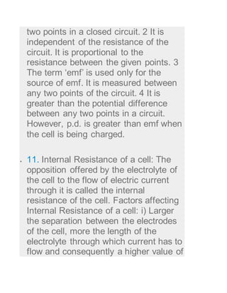 two points in a closed circuit. 2 It is
independent of the resistance of the
circuit. It is proportional to the
resistance between the given points. 3
The term ‘emf’ is used only for the
source of emf. It is measured between
any two points of the circuit. 4 It is
greater than the potential difference
between any two points in a circuit.
However, p.d. is greater than emf when
the cell is being charged.
 11. Internal Resistance of a cell: The
opposition offered by the electrolyte of
the cell to the flow of electric current
through it is called the internal
resistance of the cell. Factors affecting
Internal Resistance of a cell: i) Larger
the separation between the electrodes
of the cell, more the length of the
electrolyte through which current has to
flow and consequently a higher value of
 