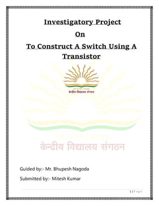 1 | P a g e
Investigatory Project
On
To Construct A Switch Using A
Transistor
Guided by:- Mr. Bhupesh Nagoda
Submitted by:- Mitesh Kumar
 