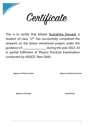 1
Certificate
This is to certify that Master Rudraksha Dwivedi, a
student of class 12th
has successfully completed the
research on the below mentioned project under the
guidance of __________________ during the year 2022-23
in partial fulfilment of Physics Practical Examination
conducted by AISSCE, New Delhi.
Signature of Physics Teacher Signature of External Examiner
Signature of Principal School Stamp
 