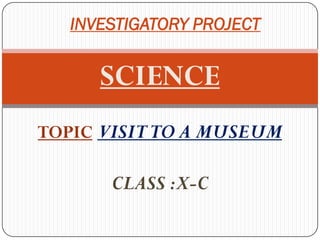 INVESTIGATORY PROJECT


      SCIENCE
TOPIC:VISIT TO A MUSEUM

       CLASS :X-C
 