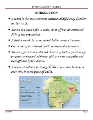 INVESTIGATOTRY PROJECT
BIOLOGY Page 1
INTRODUCTION
 Anemia is the most common nutritional deficiency disorder
in the world.
 Anemia is a major killer in India. As it affects an estimated
50% of the population.
 Statistics reveal that every second Indian woman is anemic.
 One in every five maternal deaths is directly due to anemia.
 Anemia affects both adults and children of both sexes, although
pregnant women and adolescent girls are most susceptible and
most affected by this disease.
 Anemia prevalence in young children continues to remain
over 70% in most parts of India.
 