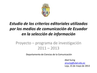 Estudio de los criterios editoriales utilizados
por los medios de comunicación de Ecuador
en la selección de información
Proyecto – programa de investigación
2011 – 2013
Departamento de Ciencias de la Comunicación
Abel Suing
arsuing@utpl.edu.ec
Loja, 15 de mayo de 2013
 