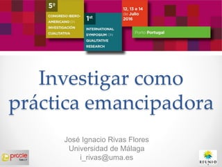 Investigar como
práctica emancipadora
José Ignacio Rivas Flores
Universidad de Málaga
i_rivas@uma.es
 