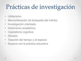 Prácticas de investigación
• Utilitarismo
• Mercantilización (la búsqueda del mérito)
• Investigación orientada
• Hedonismo académico
• Capitalismo cognitivo
• Difusión
• Tasación del tiempo y el espacio
• Ruptura con la práctica educativa
 
