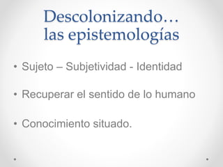 Descolonizando…
las epistemologías
• Sujeto – Subjetividad - Identidad
• Recuperar el sentido de lo humano
• Conocimiento situado.
 