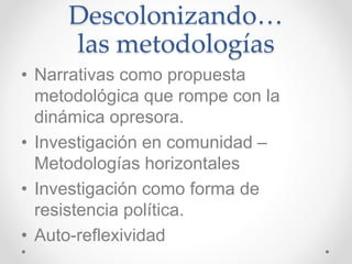 Descolonizando…
las metodologías
• Narrativas como propuesta
metodológica que rompe con la
dinámica opresora.
• Investigación en comunidad –
Metodologías horizontales
• Investigación como forma de
resistencia política.
• Auto-reflexividad
 