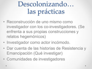 Descolonizando…
las prácticas
• Reconstrucción de uno mismo como
investigador con los co-investigadores. (Se
enfrenta a sus propias construcciones y
relatos hegemónicos)
• Investigador como actor incómodo.
• Dar cuenta de las historias de Resistencia y
Emancipación (Qué investigar)
• Comunidades de investigadores
 