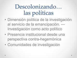 Descolonizando…
las políticas
• Dimensión política de la investigación
al servicio de la emancipación. ---
Investigación como acto político
• Presencia institucional desde una
perspectiva contra-hegemónica
• Comunidades de investigación
 