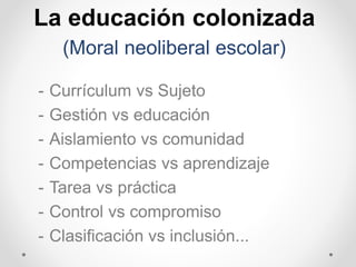 La educación colonizada
(Moral neoliberal escolar)
- Currículum vs Sujeto
- Gestión vs educación
- Aislamiento vs comunidad
- Competencias vs aprendizaje
- Tarea vs práctica
- Control vs compromiso
- Clasificación vs inclusión...
 
