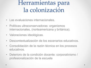 Herramientas para
la colonización
• Las evaluaciones internacionales.
• Políticas ultraconservadoras: organismos
internacionales, (norteamericana y británica).
• Valoraciones ideológicas.
• Descontextualización de los escenarios educativos.
• Consolidación de la razón técnica en los procesos
educativos.
• Deterioro de la condición docente: corporativismo /
profesionalización de la escuela
 