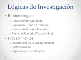 Lógicas de Investigación
• Epistemologías.
o Conocimiento sin sujeto
o Separación Teoría / Práctica
o Conocimiento científico válido
o Afán clasificatorio (Taxonomías)
• Procedimientos
o Elaboración de la voz autorizada
o Protocolización
o Objetivación / cosificación
 