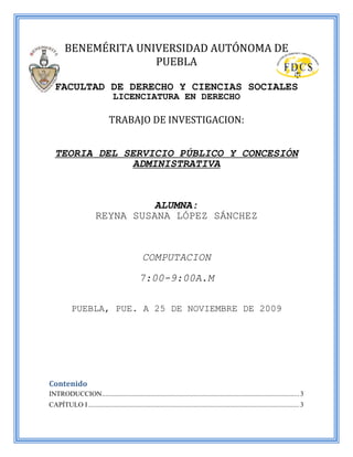 BENEMÉRITA UNIVERSIDAD AUTÓNOMA DE
                      PUEBLA

   FACULTAD DE DERECHO Y CIENCIAS SOCIALES
                                 LICENCIATURA EN DERECHO

                               TRABAJO DE INVESTIGACION:


   TEORIA DEL SERVICIO PÚBLICO Y CONCESIÓN
               ADMINISTRATIVA


                                 ALUMNA:
                        REYNA SUSANA LÓPEZ SÁNCHEZ


                                                 COMPUTACION
                                               7:00-9:00A.M

           PUEBLA, PUE. A 25 DE NOVIEMBRE DE 2009




Contenido
INTRODUCCION.................................................................................................................. 3
CAPÍTULO I .......................................................................................................................... 3
 