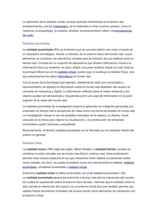 La aplicación de la realidad virtual, aunque centrada inicialmente en el terreno del
entretenimiento y de los videojuegos, se ha extendido a otros muchos campos, como la
medicina, la arqueología, la creación artística, el entrenamiento militar o lassimulaciones
de vuelo.
Realidad aumentada
La realidad aumentada (RA) es el término que se usa para definir una visión a través de
un dispositivo tecnológico, directa o indirecta, de un entorno físico del mundo real, cuyos
elementos se combinan con elementos virtuales para la creación de una realidad mixta en
tiempo real. Consiste en un conjunto de dispositivos que añaden información virtual a la
información física ya existente, es decir, añadir una parte sintética virtual a lo real. Esta es
la principal diferencia con la realidad virtual, puesto que no sustituye la realidad física, sino
que sobreimprime los datos informáticos al mundo real.
Con la ayuda de la tecnología (por ejemplo, añadiendo la visión por computador y
reconocimiento de objetos) la información sobre el mundo real alrededor del usuario se
convierte en interactiva y digital. La información artificial sobre el medio ambiente y los
objetos pueden ser almacenada y recuperada como una capa de información en la parte
superior de la visión del mundo real.
La realidad aumentada de investigación explora la aplicación de imágenes generadas por
ordenador en tiempo real a secuencias de vídeo como una forma de ampliar el mundo real.
La investigación incluye el uso de pantallas colocadas en la cabeza, un display virtual
colocado en la retina para mejorar la visualización, y la construcción de ambientes
controlados a partir sensores y actuadores.
Recientemente, el término realidad aumentada se ha difundido por el creciente interés del
público en general.
Realidad mixta
La realidad mixta o MR (sigla del inglés, Mixed Reality) o realidad híbrida consiste en
combinar mundos virtuales con el mundo real (físico) a tiempo real. Esta combinación
permite crear nuevos espacios en los que interactúan tanto objetos y/o personas reales
como virtuales. Es decir, se puede considerar como una mezcla entre la realidad, realidad
aumentada, virtualidad aumentada y realidad virtual.
El término realidad mixta no debe confundirse con el de realidad aumentada o AR.
La realidad aumentada genera los estímulos a tiempo real para la interacción del usuario,
los cuales se superponen sobre el entorno físico de este, mientras que la realidad mixta no
sólo permite la interacción del usuario con el entorno virtual sino que también permite que
objetos físicos del entorno inmediato del usuario sirvan como elementos de interacción con
el entorno virtual.
 
