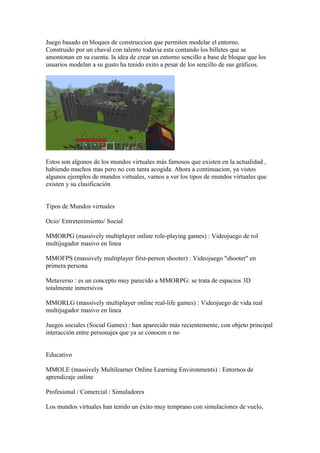 Juego basado en bloques de construccion que permiten modelar el entorno.
Construido por un chaval con talento todavia esta contando los billetes que se
amontonan en su cuenta. la idea de crear un entorno sencillo a base de bloque que los
usuarios modelan a su gusto ha tenido exito a pesar de los sencillo de sus gráficos.
Estos son algunos de los mundos virtuales más famosos que existen en la actualidad ,
habiendo muchos mas pero no con tanta acogida. Ahora a continuacion, ya vistos
algunos ejemplos de mundos virtuales, vamos a ver los tipos de mundos virtuales que
existen y su clasificación
Tipos de Mundos virtuales
Ocio/ Entretenimiento/ Social
MMORPG (massively multiplayer online role-playing games) : Videojuego de rol
multijugador masivo en linea
MMOFPS (massively multiplayer first-person shooter) : Videojuego ''shooter'' en
primera persona
Metaverso : es un concepto muy parecido a MMORPG: se trata de espacios 3D
totalmente inmersivos
MMORLG (massively multiplayer online real-life games) : Videojuego de vida real
multijugador masivo en linea
Juegos sociales (Social Games) : han aparecido más recientemente, con objeto principal
interacción entre personajes que ya se conocen o no
Educativo
MMOLE (massively Multilearner Online Learning Environments) : Entornos de
aprendizaje online
Profesional / Comercial / Simuladores
Los mundos virtuales han tenido un éxito muy temprano con simulaciones de vuelo,
 