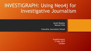 INVESTIGRAPH: Using Neo4j for
Investigative Journalism
Sarah Blaskey
Manuel Villa
Columbia Journalism School
GraphConnect
11 May 2017
London
 