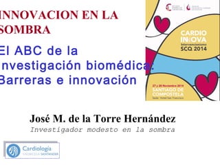 INNOVACION EN LA
SOMBRA
El ABC de la
Investigación biomédica:
Barreras e innovación
José M. de la Torre Hernández
Investigador modesto en la sombra
 